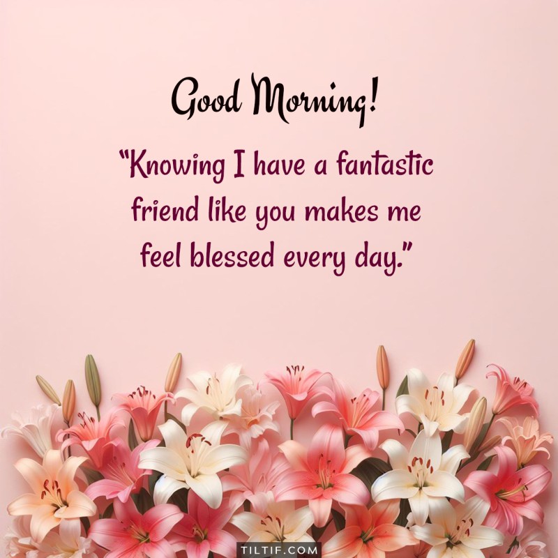 Good morning! Knowing I have a fantastic friend like you makes me feel blessed every day.