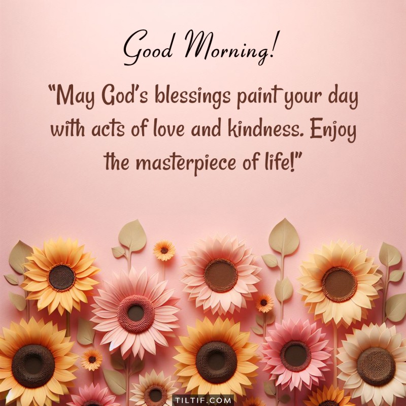 Good morning! May God’s blessings paint your day with acts of love and kindness. Enjoy the masterpiece of life!