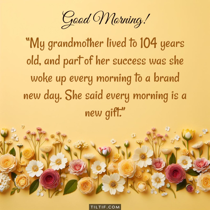 My grandmother lived to 104 years old, and part of her success was she woke up every morning to a brand new day. She said every morning is a new gift. Good morning!