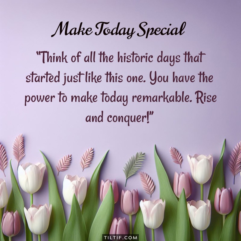 Think of all the historic days that started just like this one. You have the power to make today remarkable. Rise and conquer!