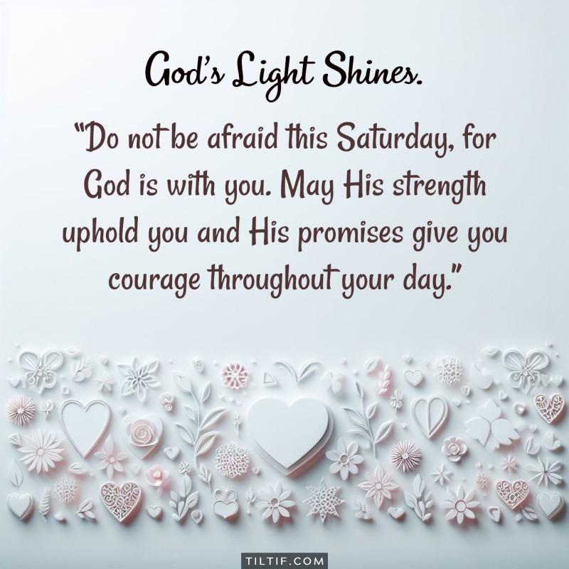 Do not be afraid this Saturday, for God is with you. May His strength uphold you and His promises give you courage throughout your day.