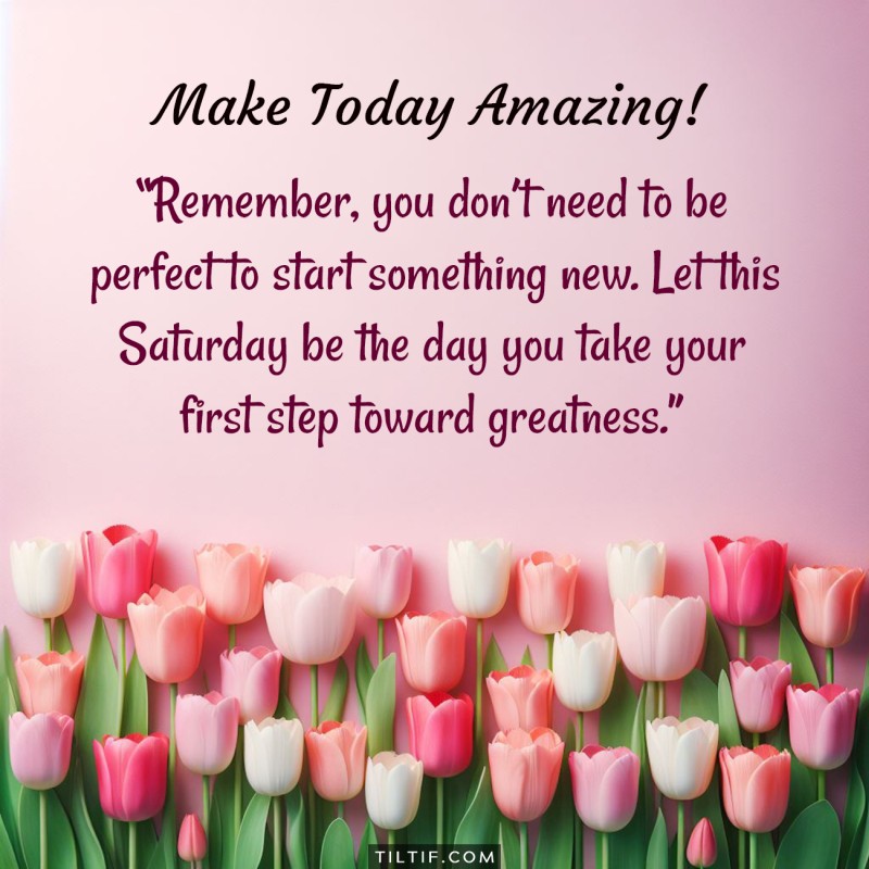 Remember, you don’t need to be perfect to start something new. Let this Saturday be the day you take your first step toward greatness.