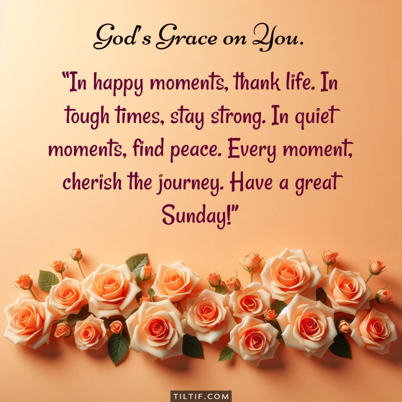 In happy moments, thank life. In tough times, stay strong. In quiet moments, find peace. Every moment, cherish the journey. Have a great Sunday!