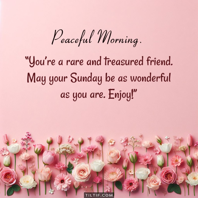 You’re a rare and treasured friend. May your Sunday be as wonderful as you are. Enjoy!