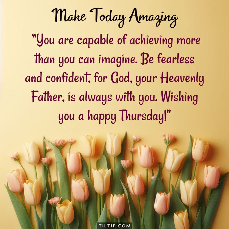 You are capable of achieving more than you can imagine. Be fearless and confident, for God, your Heavenly Father, is always with you. Wishing you a happy Thursday!