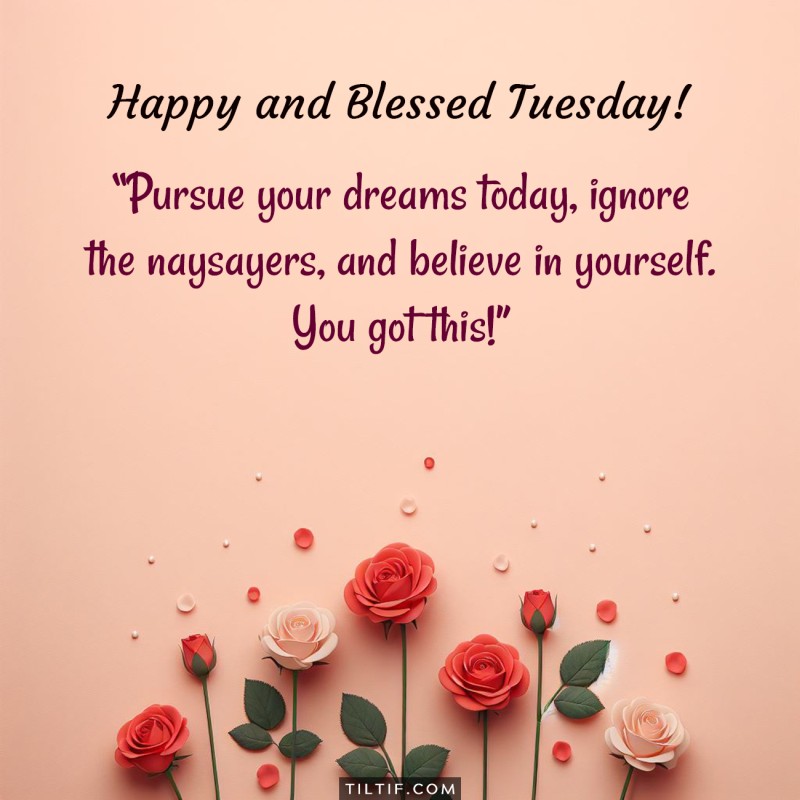 Happy and blessed Tuesday! Pursue your dreams today, ignore the naysayers, and believe in yourself. You got this!