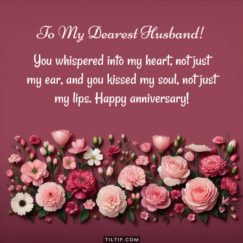 Happy Anniversary, my dear husband. You whispered into my heart, not just my ear, and you kissed my soul, not just my lips.