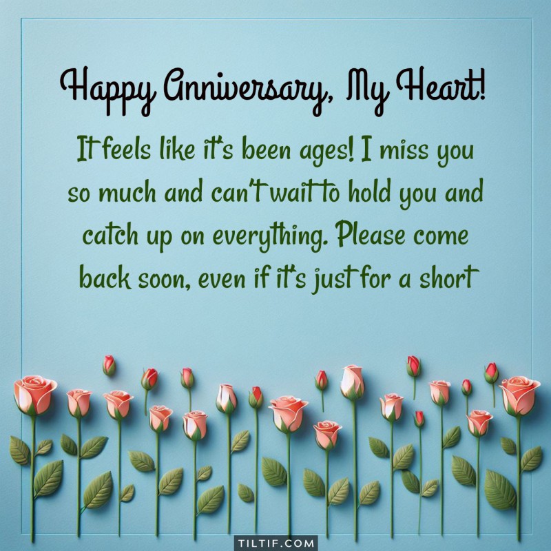 It feels like it’s been ages! I miss you so much and can’t wait to hold you and catch up on everything. Please come back soon, even if it’s just for a short while! Happy Anniversary!