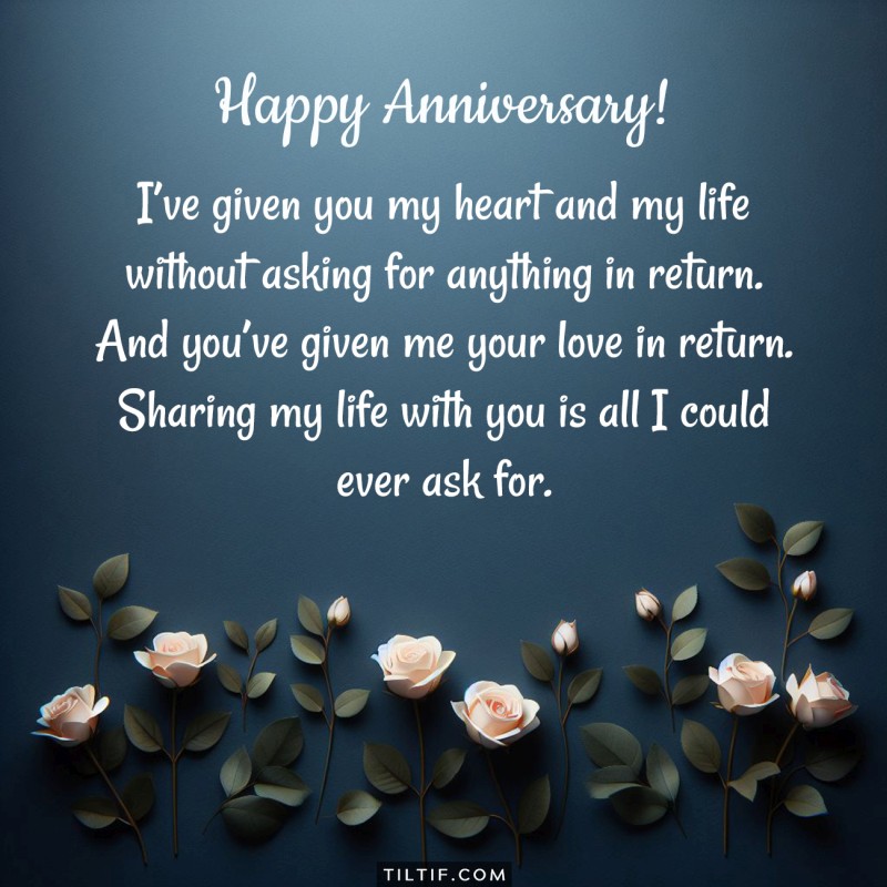 I’ve given you my heart and my life without asking for anything in return. And you’ve given me your love in return. Sharing my life with you is all I could ever ask for. Happy Anniversary!