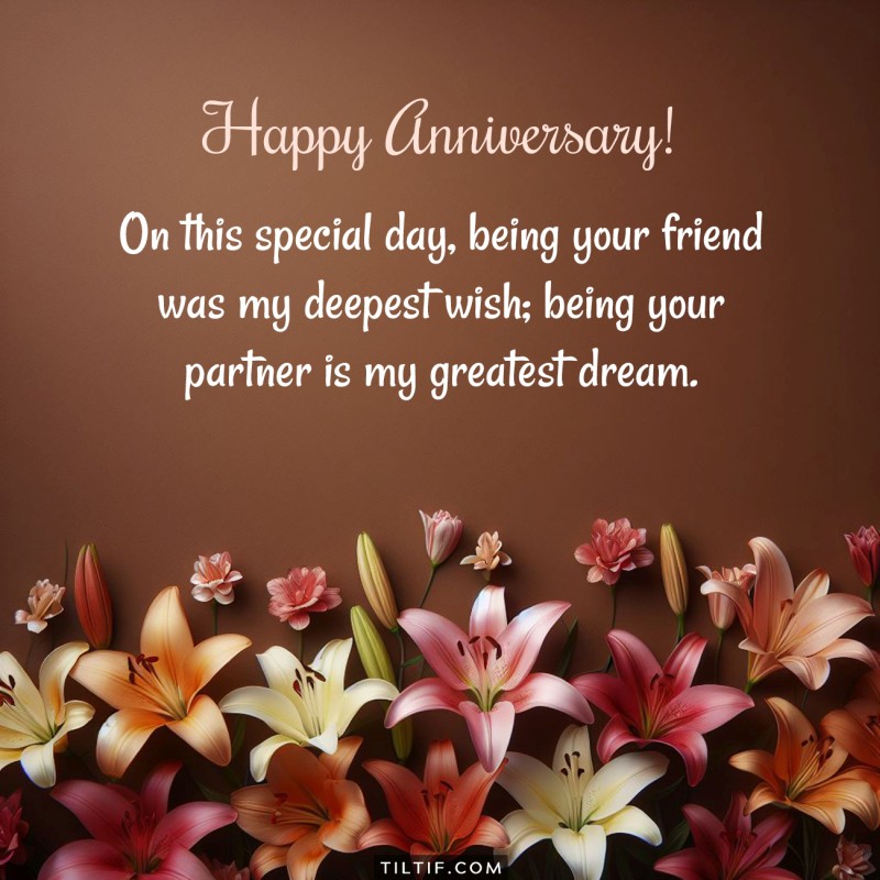 On this special day, being your friend was my deepest wish; being your partner is my greatest dream. Happy Anniversary!